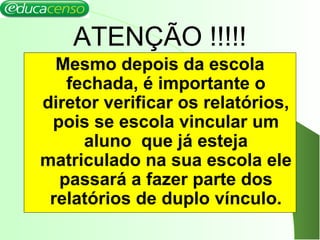 ATENÇÃO !!!!!
Mesmo depois da escola
fechada, é importante o
diretor verificar os relatórios,
pois se escola vincular um
aluno que já esteja
matriculado na sua escola ele
passará a fazer parte dos
relatórios de duplo vínculo.
 