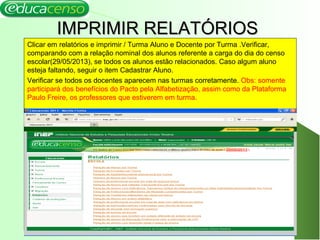 IMPRIMIR RELATÓRIOSIMPRIMIR RELATÓRIOS
Clicar em relatórios e imprimir / Turma Aluno e Docente por Turma .Verificar,
comparando com a relação nominal dos alunos referente a carga do dia do censo
escolar(29/05/2013), se todos os alunos estão relacionados. Caso algum aluno
esteja faltando, seguir o item Cadastrar Aluno.
Verificar se todos os docentes aparecem nas turmas corretamente. Obs: somente
participará dos benefícios do Pacto pela Alfabetização, assim como da Plataforma
Paulo Freire, os professores que estiverem em turma.
4
 