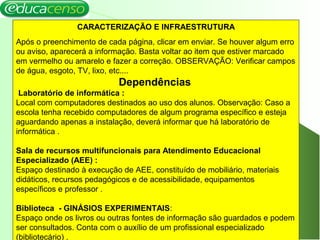 8
CARACTERIZAÇÃO E INFRAESTRUTURA
Após o preenchimento de cada página, clicar em enviar. Se houver algum erro
ou aviso, aparecerá a informação. Basta voltar ao item que estiver marcado
em vermelho ou amarelo e fazer a correção. OBSERVAÇÃO: Verificar campos
de água, esgoto, TV, lixo, etc....
Dependências
Laboratório de informática :
Local com computadores destinados ao uso dos alunos. Observação: Caso a
escola tenha recebido computadores de algum programa específico e esteja
aguardando apenas a instalação, deverá informar que há laboratório de
informática .
Sala de recursos multifuncionais para Atendimento Educacional
Especializado (AEE) :
Espaço destinado à execução de AEE, constituído de mobiliário, materiais
didáticos, recursos pedagógicos e de acessibilidade, equipamentos
específicos e professor .
Biblioteca - GINÁSIOS EXPERIMENTAIS:
Espaço onde os livros ou outras fontes de informação são guardados e podem
ser consultados. Conta com o auxílio de um profissional especializado
(bibliotecário) .
 