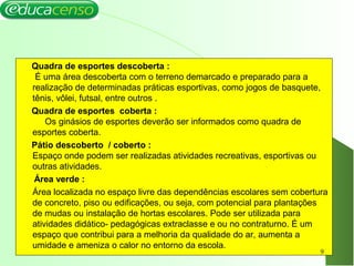 Quadra de esportes descoberta :
É uma área descoberta com o terreno demarcado e preparado para a
realização de determinadas práticas esportivas, como jogos de basquete,
tênis, vôlei, futsal, entre outros .
Quadra de esportes coberta :
Os ginásios de esportes deverão ser informados como quadra de
esportes coberta.
Pátio descoberto / coberto :
Espaço onde podem ser realizadas atividades recreativas, esportivas ou
outras atividades.
Área verde :
Área localizada no espaço livre das dependências escolares sem cobertura
de concreto, piso ou edificações, ou seja, com potencial para plantações
de mudas ou instalação de hortas escolares. Pode ser utilizada para
atividades didático- pedagógicas extraclasse e ou no contraturno. É um
espaço que contribui para a melhoria da qualidade do ar, aumenta a
umidade e ameniza o calor no entorno da escola.
9
 