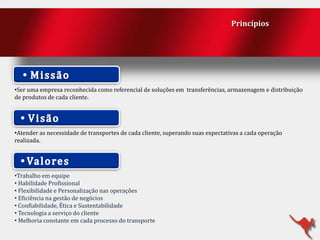 Princípios

•Ser uma empresa reconhecida como referencial de soluções em transferências, armazenagem e distribuição
de produtos de cada cliente.

•Atender as necessidade de transportes de cada cliente, superando suas expectativas a cada operação
realizada.

•Trabalho em equipe
• Habilidade Profissional
• Flexibilidade e Personalização nas operações
• Eficiência na gestão de negócios
• Confiabilidade, Ética e Sustentabilidade
• Tecnologia a serviço do cliente
• Melhoria constante em cada processo do transporte

 