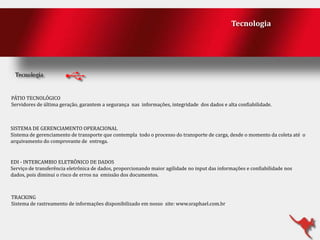 Tecnologia

PÁTIO TECNOLÓGICO
Servidores de última geração, garantem a segurança nas informações, integridade dos dados e alta confiabilidade.

SISTEMA DE GERENCIAMENTO OPERACIONAL
Sistema de gerenciamento de transporte que contempla todo o processo do transporte de carga, desde o momento da coleta até o
arquivamento do comprovante de entrega.

EDI - INTERCAMBIO ELETRÔNICO DE DADOS
Serviço de transferência eletrônica de dados, proporcionando maior agilidade no input das informações e confiabilidade nos
dados, pois diminui o risco de erros na emissão dos documentos.

TRACKING
Sistema de rastreamento de informações disponibilizado em nosso site: www.sraphael.com.br

 