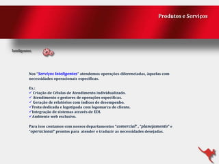 Produtos e Serviços

Nos “Serviços Inteligentes” atendemos operações diferenciadas, àquelas com
necessidades operacionais específicas.
Ex.:
 Criação de Células de Atendimento individualizado.
 Atendimento e gestores de operações específicas.
 Geração de relatórios com índices de desempenho.
Frota dedicada e logotipada com logomarca do cliente.
Integração de sistemas através de EDI.
Ambiente web exclusivo.
Para isso contamos com nossos departamentos “comercial” , “planejamento” e
“operacional” prontos para atender e traduzir as necessidades desejadas.

 