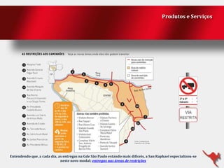 Produtos e Serviços

Entendendo que, a cada dia, as entregas na Gde São Paulo estando mais difíceis, a San Raphael especializou-se
neste novo modal; entregas nas áreas de restrições

 