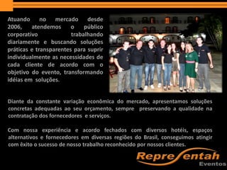 APRESENTAÇÃO
Diante da constante variação econômica do mercado, apresentamos soluções
concretas adequadas ao seu orçamento, sempre preservando a qualidade na
contratação dos fornecedores e serviços.
Com nossa experiência e acordo fechados com diversos hotéis, espaços
alternativos e fornecedores em diversas regiões do Brasil, conseguimos atingir
com êxito o sucesso de nosso trabalho reconhecido por nossos clientes.
Atuando no mercado desde
2006, atendemos o público
corporativo trabalhando
diariamente e buscando soluções
práticas e transparentes para suprir
individualmente as necessidades de
cada cliente de acordo com o
objetivo do evento, transformando
idéias em soluções.
 