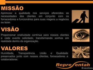 MISSÃO
VISÃO
VALORES
Aprimorar a qualidade nos serviços oferecidos as
necessidades dos clientes em conjunto com os
fornecedores e funcionários para suas viagens a negócios
ou lazer.
Proporcionar criatividade contínua para nossos clientes
a cada evento solicitado, transformando sonhos em
realidade dentro da organização.
Humildade, Transparência, União e Qualidade
preservados junto com nossos clientes, fornecedores e
colaboradores.
 