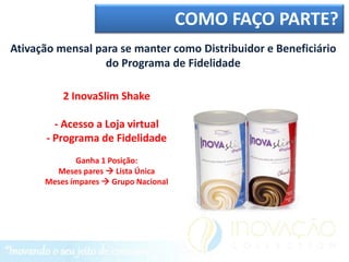 COMO FAÇO PARTE?
Ativação mensal para se manter como Distribuidor e Beneficiário
                  do Programa de Fidelidade

          2 InovaSlim Shake

        - Acesso a Loja virtual
      - Programa de Fidelidade
             Ganha 1 Posição:
        Meses pares  Lista Única
      Meses ímpares  Grupo Nacional
 