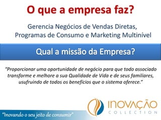 O que a empresa faz?
        Gerencia Negócios de Vendas Diretas,
    Programas de Consumo e Marketing Multinível



“Proporcionar uma oportunidade de negócio para que todo associado
 transforme e melhore a sua Qualidade de Vida e de seus familiares,
      usufruindo de todos os benefícios que o sistema oferece.”
 