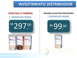 INVESTIMENTO DISTRIBUIDOR

ATIVE SUA 1ª COMPRA   Ativação mensal Para Distribuidor
3 INOVASLIM SHAKE         1 INOVASLIM SHAKE

 R$
      297,    00            R$
                                 99       00
                                          ,
 