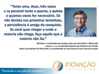 “Tente uma, duas, três vezes
e se possível tente a quarta, a quinta
 e quantas vezes for necessário. Só
não desista nas primeiras tentativas,
a persistência é amiga da conquista.
    Se você quer chegar a onde a
maioria não chega, faça aquilo que a
          maioria não faz.”
                            Bill Gates é conhecido por fundar junto com Paul Allen a Microsoft,
                                      a maior Gates conhecida empresa de software do mundo.
                                          Bill e mais
         Gates é presidente da Microsoft e é considerado um dos homens mais ricos do mundo.
 