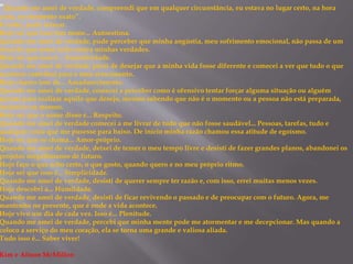“Quando me amei de verdade, compreendi que em qualquer circunstância, eu estava no lugar certo, na hora
certa, no momento exato”.
E então, pude relaxar.
Hoje sei que isso tem nome... Autoestima.
Quando me amei de verdade, pude perceber que minha angústia, meu sofrimento emocional, não passa de um
sinal de que estou indo contra minhas verdades.
Hoje sei que isso é... Autenticidade.
Quando me amei de verdade, parei de desejar que a minha vida fosse diferente e comecei a ver que tudo o que
acontece contribui para o meu crescimento.
Hoje chamo isso de... Amadurecimento.
Quando me amei de verdade, comecei a perceber como é ofensivo tentar forçar alguma situação ou alguém
apenas para realizar aquilo que desejo, mesmo sabendo que não é o momento ou a pessoa não está preparada,
inclusive eu mesmo.
Hoje sei que o nome disso é... Respeito.
Quando me amei de verdade comecei a me livrar de tudo que não fosse saudável... Pessoas, tarefas, tudo e
qualquer coisa que me pusesse para baixo. De início minha razão chamou essa atitude de egoísmo.
Hoje sei que se chama... Amor-próprio.
Quando me amei de verdade, deixei de temer o meu tempo livre e desisti de fazer grandes planos, abandonei os
projetos megalômanos de futuro.
Hoje faço o que acho certo, o que gosto, quando quero e no meu próprio ritmo.
Hoje sei que isso é... Simplicidade.
Quando me amei de verdade, desisti de querer sempre ter razão e, com isso, errei muitas menos vezes.
Hoje descobri a... Humildade.
Quando me amei de verdade, desisti de ficar revivendo o passado e de preocupar com o futuro. Agora, me
mantenho no presente, que é onde a vida acontece.
Hoje vivo um dia de cada vez. Isso é... Plenitude.
Quando me amei de verdade, percebi que minha mente pode me atormentar e me decepcionar. Mas quando a
coloco a serviço do meu coração, ela se torna uma grande e valiosa aliada.
Tudo isso é... Saber viver!
Kim e Alison McMillen
 