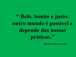 “ Belo, bonito e justo:
outro mundo é possível e
depende das nossas
práticas.”
Maria do Pilar Lacerda
 