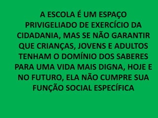 A ESCOLA É UM ESPAÇO
PRIVIGELIADO DE EXERCÍCIO DA
CIDADANIA, MAS SE NÃO GARANTIR
QUE CRIANÇAS, JOVENS E ADULTOS
TENHAM O DOMÍNIO DOS SABERES
PARA UMA VIDA MAIS DIGNA, HOJE E
NO FUTURO, ELA NÃO CUMPRE SUA
FUNÇÃO SOCIAL ESPECÍFICA
 