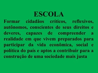 ESCOLA
Formar cidadãos críticos, reflexivos,
autônomos, conscientes de seus direitos e
deveres, capazes de compreender a
realidade em que vivem preparados para
participar da vida econômica, social e
política do país e aptos a contribuir para a
construção de uma sociedade mais justa
 
