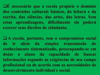 É necessário que a escola propicie o domínio
dos conteúdos culturais básicos, da leitura e da
escrita, das ciências, das artes, das letras. Sem
estas aprendizagens, dificilmente ele poderá
exercer seus direitos de cidadania.
 A escola, portanto, tem o compromisso social
de ir além da simples transmissão do
conhecimento sistematizado, preocupando-se em
dotar o aluno da capacidade de buscar
informações segundo as exigências de seu campo
profissional ou de acordo com as necessidades de
desenvolvimento individual e social.
 