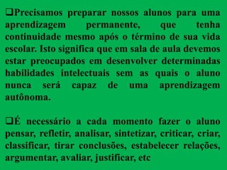 Precisamos preparar nossos alunos para uma
aprendizagem permanente, que tenha
continuidade mesmo após o término de sua vida
escolar. Isto significa que em sala de aula devemos
estar preocupados em desenvolver determinadas
habilidades intelectuais sem as quais o aluno
nunca será capaz de uma aprendizagem
autônoma.
É necessário a cada momento fazer o aluno
pensar, refletir, analisar, sintetizar, criticar, criar,
classificar, tirar conclusões, estabelecer relações,
argumentar, avaliar, justificar, etc
 