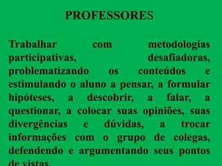 PROFESSORES
Trabalhar com metodologias
participativas, desafiadoras,
problematizando os conteúdos e
estimulando o aluno a pensar, a formular
hipóteses, a descobrir, a falar, a
questionar, a colocar suas opiniões, suas
divergências e dúvidas, a trocar
informações com o grupo de colegas,
defendendo e argumentando seus pontos
 