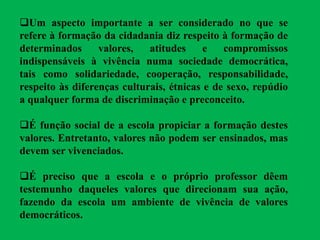 Um aspecto importante a ser considerado no que se
refere à formação da cidadania diz respeito à formação de
determinados valores, atitudes e compromissos
indispensáveis à vivência numa sociedade democrática,
tais como solidariedade, cooperação, responsabilidade,
respeito às diferenças culturais, étnicas e de sexo, repúdio
a qualquer forma de discriminação e preconceito.
É função social de a escola propiciar a formação destes
valores. Entretanto, valores não podem ser ensinados, mas
devem ser vivenciados.
É preciso que a escola e o próprio professor dêem
testemunho daqueles valores que direcionam sua ação,
fazendo da escola um ambiente de vivência de valores
democráticos.
 