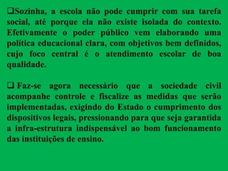 Sozinha, a escola não pode cumprir com sua tarefa
social, até porque ela não existe isolada do contexto.
Efetivamente o poder público vem elaborando uma
política educacional clara, com objetivos bem definidos,
cujo foco central é o atendimento escolar de boa
qualidade.
 Faz-se agora necessário que a sociedade civil
acompanhe controle e fiscalize as medidas que serão
implementadas, exigindo do Estado o cumprimento dos
dispositivos legais, pressionando para que seja garantida
a infra-estrutura indispensável ao bom funcionamento
das instituições de ensino.
 