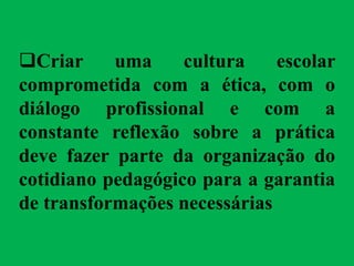 Criar uma cultura escolar
comprometida com a ética, com o
diálogo profissional e com a
constante reflexão sobre a prática
deve fazer parte da organização do
cotidiano pedagógico para a garantia
de transformações necessárias
 
