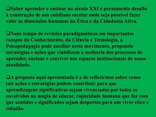 Saber aprender e ensinar no século XXI é permanente desafio
à construção de um cotidiano escolar onde seja possível fazer
valer as dimensões humanas da Ética e da Cidadania Ativa.
Num tempo de revisões paradigmáticas em importantes
campos do Conhecimento, da Ciência e Tecnologia, a
Psicopedagogia pode auxiliar neste movimento, propondo
estratégias e ações que viabilizem a melhoria dos processos de
aprender, ensinar e conviver nos espaços institucionais de nossa
atualidade.
A proposta aqui apresentada é a de refletirmos sobre como
tais ações e estratégias podem contribuir para que
aprendizagens significativas sejam vivenciadas por todos os
envolvidos na magia de educar, capacidade humana que faz com
que sentidos e significados sejam despertos para um viver ético e
cidadão.
 