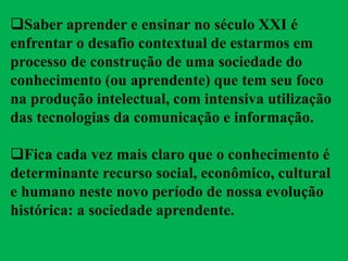 Saber aprender e ensinar no século XXI é
enfrentar o desafio contextual de estarmos em
processo de construção de uma sociedade do
conhecimento (ou aprendente) que tem seu foco
na produção intelectual, com intensiva utilização
das tecnologias da comunicação e informação.
Fica cada vez mais claro que o conhecimento é
determinante recurso social, econômico, cultural
e humano neste novo período de nossa evolução
histórica: a sociedade aprendente.
 