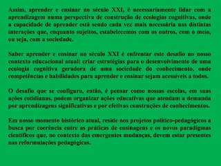 Assim, aprender e ensinar no século XXI, é necessariamente lidar com a
aprendizagem numa perspectiva de construção de ecologias cognitivas, onde
a capacidade de aprender está sendo cada vez mais necessária nas distintas
interações que, enquanto sujeitos, estabelecemos com os outros, com o meio,
ou seja, com a sociedade.
Saber aprender e ensinar no século XXI é enfrentar este desafio no nosso
contexto educacional atual: criar estratégias para o desenvolvimento de uma
ecologia cognitiva geradora de uma sociedade do conhecimento, onde
competências e habilidades para aprender e ensinar sejam acessíveis a todos.
O desafio que se configura, então, é pensar como nossas escolas, em suas
ações cotidianas, podem organizar ações educativas que atendam a demanda
por aprendizagens significativas e por efetivas construções de conhecimentos.
Em nosso momento histórico atual, reside nos projetos político-pedagógicos a
busca por coerência entre as práticas de ensinagens e os novos paradigmas
científicos que, no contexto das emergentes mudanças, devem estar presentes
nas reformulações pedagógicas.
 
