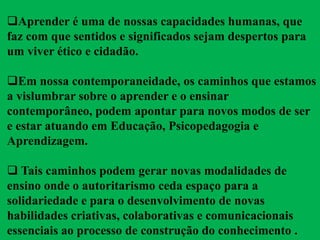 Aprender é uma de nossas capacidades humanas, que
faz com que sentidos e significados sejam despertos para
um viver ético e cidadão.
Em nossa contemporaneidade, os caminhos que estamos
a vislumbrar sobre o aprender e o ensinar
contemporâneo, podem apontar para novos modos de ser
e estar atuando em Educação, Psicopedagogia e
Aprendizagem.
 Tais caminhos podem gerar novas modalidades de
ensino onde o autoritarismo ceda espaço para a
solidariedade e para o desenvolvimento de novas
habilidades criativas, colaborativas e comunicacionais
essenciais ao processo de construção do conhecimento .
 
