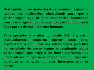 Deste modo, nosso maior desafio é promover espaços e
tempos nas instituições educacionais para que a
aprendizagem seja, de fato, cooperativa, lembrando
com Jean Piaget o quanto a cooperação é fundamental
fator para o desenvolvimento humano.
Para aprender e ensinar no século XXI é preciso,
essencialmente, cooperar, operar junto com,
favorecendo o equilíbrio nos intercâmbios presentes
na sociedade de nosso tempo e resultando numa
aprendizagem que traga à luz internos processos de
desenvolvimento que só acontecem quando, enquanto
aprendentes, os seres humanos interagem com os
outros.
 