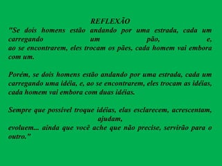 REFLEXÃO
"Se dois homens estão andando por uma estrada, cada um
carregando um pão, e,
ao se encontrarem, eles trocam os pães, cada homem vai embora
com um.
Porém, se dois homens estão andando por uma estrada, cada um
carregando uma idéia, e, ao se encontrarem, eles trocam as idéias,
cada homem vai embora com duas idéias.
Sempre que possível troque idéias, elas esclarecem, acrescentam,
ajudam,
evoluem... ainda que você ache que não precise, servirão para o
outro."
 