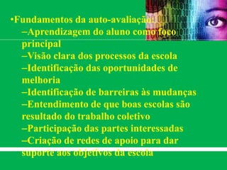 •Fundamentos da auto-avaliação:
–Aprendizagem do aluno como foco
principal
–Visão clara dos processos da escola
–Identificação das oportunidades de
melhoria
–Identificação de barreiras às mudanças
–Entendimento de que boas escolas são
resultado do trabalho coletivo
–Participação das partes interessadas
–Criação de redes de apoio para dar
suporte aos objetivos da escola
 