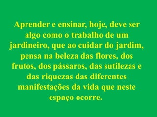 Aprender e ensinar, hoje, deve ser
algo como o trabalho de um
jardineiro, que ao cuidar do jardim,
pensa na beleza das flores, dos
frutos, dos pássaros, das sutilezas e
das riquezas das diferentes
manifestações da vida que neste
espaço ocorre.
 