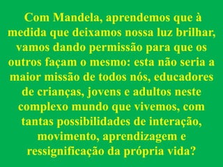 Com Mandela, aprendemos que à
medida que deixamos nossa luz brilhar,
vamos dando permissão para que os
outros façam o mesmo: esta não seria a
maior missão de todos nós, educadores
de crianças, jovens e adultos neste
complexo mundo que vivemos, com
tantas possibilidades de interação,
movimento, aprendizagem e
ressignificação da própria vida?
 