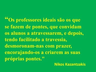 “Os professores ideais são os que
se fazem de pontes, que convidam
os alunos a atravessarem, e depois,
tendo facilitado a travessia,
desmoronam-nas com prazer,
encorajando-os a criarem as suas
próprias pontes."
Nikos Kazantzakis
 
