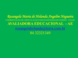 Rosangela Maria de Holanda Angelim Nogueira
COORDENAÇÃO DE ARTICULAÇÃO COM OS SISTEMAS DE ENSINO – COASE
AVALIADORA EDUCACIONAL - AE
rosangelaholanda@terra.com.br
84 32321349
 
