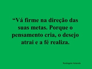 “Vá firme na direção das
suas metas. Porque o
pensamento cria, o desejo
atrai e a fé realiza.
Rosângela Holanda
 