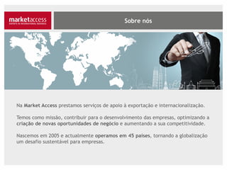 Na Market Access prestamos serviços de apoio à exportação e internacionalização.
Temos como missão contribuir para o desenvolvimento das empresas, optimizando a
criação de novas oportunidades de negócio e aumentando a sua competitividade.
Nascemos em 2005 e actualmente operamos em 45 países, tornando a globalização
um desafio sustentável para empresas.
 