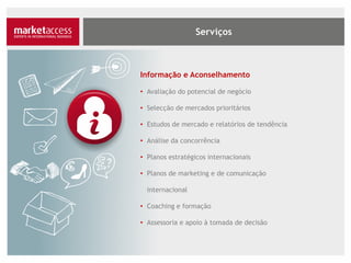 Informação e Aconselhamento
• Avaliação do potencial de negócio
• Selecção de mercados prioritários
• Estudos de mercado e relatórios de tendência
• Análise da concorrência
• Planos estratégicos internacionais
• Planos de marketing e de comunicação
internacional
• Coaching e formação
• Assessoria e apoio à tomada de decisão
 