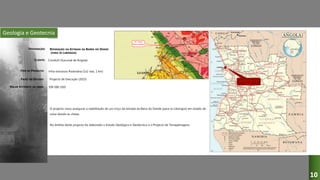 Geologia e Geotecnia
REPARAÇÃO DA ESTRADA DA BARRA DO DANDE
(PARA OS LIBONGOS)
Conduril (Sucursal de Angola)
Infra-estrutura Rodovária (1x2 vias, 1 km)
Projecto de Execução (2015)
O projecto visou assegurar a reabilitação de um troço da estrada da Barra do Dande (para os Libongos) em estado de
ruína devido às cheias.
No âmbito deste projecto foi elaborado o Estudo Geológico e Geotécnico e o Projecto de Terraplenagens.
500 000 USD
DESIGNAÇÃO:
CLIENTE:
TIPO DE PROJECTO:
FASES DO ESTUDO:
VALOR ESTIMADO DA OBRA:
10
 
