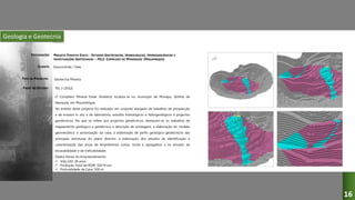 Geologia e Geotecnia
PROJETO FOSFATO EVATE - ESTUDOS GEOTÉCNICOS, HIDROLÓGICOS, HIDROGEOLÓGICOS E
INVESTIGAÇÕES GEOTÉCNICAS – FEL2, COMPLEXO DE MINERAÇÃO (MOÇAMBIQUE)
Geocontrole / Vale
Geotecnia Mineira
FEL 2 (2012)
O Complexo Mineral Evate (fosfatos) localiza-se no município de Monapo, distrito de
Nampula, em Moçambique.
No âmbito deste projecto foi realizado um conjunto alargado de trabalhos de prospecção
e de ensaios in situ e de laboratório, estudos hidrológicos e hidrogeológicos e projectos
geotécnicos. No que se refere aos projectos geotécnicos, destacam-se os trabalhos de
mapeamento geológico e geotécnico e descrição de sondagens, a elaboração do modelo
geomecânico e sectorização da cava, a elaboração de perfis geológico-geotécnicos das
principais estruturas do plano director, a elaboração dos estudos de identificação e
caracterização das áreas de empréstimos (solos, rocha e agregados) e os estudos de
escavabilidade e de traficabilidade.
Dados Gerais do Empreendimento:
 Vida Útil: 28 anos
 Produção Total de ROM: 550 M ton
 Profundidade da Cava: 500 m
DESIGNAÇÃO:
CLIENTE:
TIPO DE PROJECTO:
FASES DO ESTUDO:
16
 