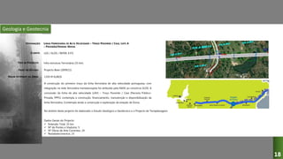 Geologia e Geotecnia
LINHA FERROVIÁRIA DE ALTA VELOCIDADE – TROÇO POCEIRÃO / CAIA, LOTE A
– POCEIRÃO/VENDAS NOVAS
LGV / ELOS / REFER, E.P.E
Infra-estrutura Ferroviária (33 km)
Projecto Base (2009/11)
A construção do primeiro troço da linha ferroviária de alta velocidade portuguesa, com
integração na rede ferroviária transeeuropeia foi atribuído pela RAVE ao consórcio ELOS. A
concessão da linha de alta velocidade (LAV) – Troço Poceirão / Caia (Parceria Público-
Privada, PPP1) contempla a construção, financiamento, manutenção e disponibilização da
linha ferroviária. Contempla ainda a construção e exploração da estação de Évora.
1359 M EUROS
DESIGNAÇÃO:
CLIENTE:
TIPO DE PROJECTO:
FASES DO ESTUDO:
VALOR ESTIMADO DA OBRA:
18
No âmbito deste projecto foi elaborado o Estudo Geológico e Geotécnico e o Projecto de Terraplenagens.
Dados Gerais do Projecto:
 Extensão Total: 33 km
 Nº de Pontes e Viadutos: 5
 Nº Obras de Arte Correntes: 24
 Restabelecimentos: 23
 