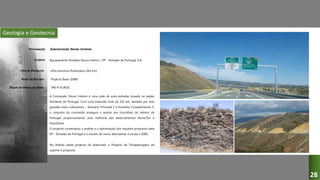 Geologia e Geotecnia
SUBCONCESSÃO DOURO INTERIOR
Agrupamento Estradas Douro Interior / EP – Estradas de Portugal, S.A.
Infra-estrutura Rodoviária (242 km)
Projecto Base (2008)
A Concessão Douro Interior é uma rede de auto-estradas situada na região
Nordeste de Portugal. Com uma extensão total de 242 km, dividida por dois
grandes eixos rodoviários – Itinerário Principal 2 e Itinerário Complementar 5,
o conjunto da concessão assegura o acesso aos concelhos do interior de
Portugal, proporcionando uma melhoria dos deslocamentos Norte/Sul e
Este/Oeste.
O projecto contemplou a análise e a optimização dos traçados propostos pela
EP – Estradas de Portugal e o estudo de novas alternativas à escala 1:2000.
No âmbito deste projecto foi elaborado o Projecto de Terraplenagens de
suporte à proposta.
940 M EUROS
DESIGNAÇÃO:
CLIENTE:
TIPO DE PROJECTO:
FASES DO ESTUDO:
VALOR ESTIMADO DA OBRA:
28
 