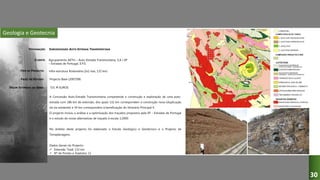 Geologia e Geotecnia
SUBCONCESSÃO AUTO-ESTRADA TRANSMONTANA
Agrupamento AETm – Auto-Estrada Transmontana, S.A / EP
– Estradas de Portugal, E.P.E.
Infra-estrutura Rodoviária (2x2 vias, 132 km)
Projecto Base (2007/08)
A Concessão Auto-Estrada Transmontana compreende a construção e exploração de uma auto-
estrada com 186 km de extensão, dos quais 132 km correspondem a construção nova (duplicação
da via existente) e 54 km correspondem à beneficiação do Itinerário Principal 4.
O projecto incluiu a análise e a optimização dos traçados propostos pela EP – Estradas de Portugal
e o estudo de novas alternativas de traçado à escala 1:2000.
No âmbito deste projecto foi elaborado o Estudo Geológico e Geotécnico e o Projecto de
Terraplenagens.
Dados Gerais do Projecto:
 Extensão Total: 132 km
 Nº de Pontes e Viadutos: 11
531 M EUROS
DESIGNAÇÃO:
CLIENTE:
TIPO DE PROJECTO:
FASES DO ESTUDO:
VALOR ESTIMADO DA OBRA:
30
 