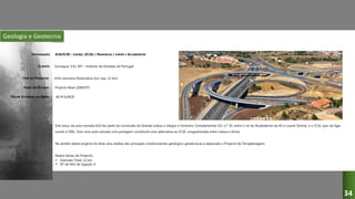 Geologia e Geotecnia
A16/IC30 – LOUREL (IC16) / RANHOLAS / LINHÓ / ALCABIDECHE
Somague, S.A./ IEP – Instituto de Estradas de Portugal
Infra-estrutura Rodoviária (2x2 vias, 12 km)
Projecto Base (2006/07)
Este lanço da auto-estrada A16 faz parte da concessão da Grande Lisboa e integra o Itinerário Complementar (IC) n.º 30, entre o nó de Alcabideche da A5 e Lourel (Sintra), e o IC16, que vai ligar
Lourel à CREL. Esta nova auto-estrada com portagem constituirá uma alternativa ao IC19, congestionada entre Lisboa e Sintra.
No âmbito deste projecto foi feita uma análise das principais condicionantes geológico-geotécnicas e elaborado o Projecto de Terraplenagens.
Dados Gerais do Projecto:
 Extensão Total: 12 km
 Nº de Nós de Ligação: 6
DESIGNAÇÃO:
CLIENTE:
TIPO DE PROJECTO:
FASES DO ESTUDO:
VALOR ESTIMADO DA OBRA: 80 M EUROS
34
 