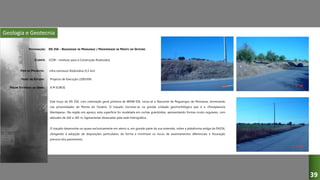 Geologia e Geotecnia
EN 256 – REGUENGOS DE MONSARAZ / PROXIMIDADE DE MONTE DO OUTEIRO
ICOR – Instituto para a Construção Rodoviária
Infra-estrutura Rodoviária (5,5 km)
Projecto de Execução (2003/04)
Este troço da EN 256, com orientação geral próxima de WNW-ESE, inicia-se a Nascente de Reguengos de Monsaraz, terminando
nas proximidades de Monte do Outeiro. O traçado inscreve-se na grande unidade geomorfológica que é a «Peneplanície
Alentejana». Na região em apreço, esta superfície foi modelada em rochas granitóides, apresentando formas muito regulares, com
altitudes de 160 a 185 m, ligeiramente dissecadas pela rede hidrográfica.
O traçado desenvolve-se quase exclusivamente em aterro e, em grande parte da sua extensão, sobre a plataforma antiga da EN256,
obrigando à adopção de disposições particulares, de forma a minimizar os riscos de assentamentos diferenciais e fissuração
precoce dos pavimentos.
DESIGNAÇÃO:
CLIENTE:
TIPO DE PROJECTO:
FASES DO ESTUDO:
VALOR ESTIMADO DA OBRA: 8 M EUROS
39
 