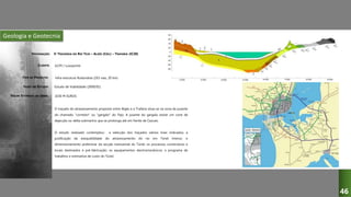 Geologia e Geotecnia
3ª TRAVESSIA DO RIO TEJO – ALGÉS (CRIL) – TRAFARIA (IC20)
JLCM / Lusoponte
Infra-estrutura Rodoviária (2X3 vias, 20 km)
Estudo de Viabilidade (2000/01)
O traçado do atravessamento proposto entre Algés e a Trafaria situa-se na zona de jusante
do chamado "corredor" ou "gargalo" do Tejo. A jusante do gargalo existe um cone de
dejecção ou delta submarino que se prolonga até em frente de Cascais.
O estudo realizado contemplou: a selecção dos traçados viários mais indicados; a
justificação da exequibilidade do atravessamento do rio em Túnel Imerso; o
dimensionamento preliminar da secção transversal do Túnel; os processos construtivos e
locais destinados à pré-fabricação; os equipamentos electromecânicos; o programa de
trabalhos e estimativa de custo do Túnel.
DESIGNAÇÃO:
CLIENTE:
TIPO DE PROJECTO:
FASES DO ESTUDO:
VALOR ESTIMADO DA OBRA: 1030 M EUROS
46
 