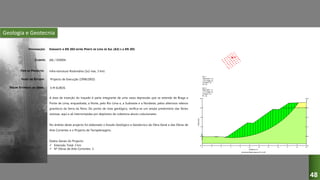 Geologia e Geotecnia
VARIANTE À EN 203 ENTRE PONTE DE LIMA DE SUL (A3) E A EN 201
JAE / DSREN
Infra-estrutura Rodoviária (1x2 vias, 3 km)
Projecto de Execução (1998/2002)
A área de inserção do traçado é parte integrante de uma vasta depressão que se estende de Braga a
Ponte de Lima, enquadrada, a Norte, pelo Rio Lima e, a Sudoeste e a Nordeste, pelos alterosos relevos
graníticos da Serra da Nora. Do ponto de vista geológico, verifica-se um amplo predomínio das fácies
xistosas, aqui e ali interrompidas por depósitos de cobertura aluvio-coluvionares.
No âmbito deste projecto foi elaborado o Estudo Geológico e Geotécnico da Obra Geral e das Obras de
Arte Correntes e o Projecto de Terraplenagens.
Dados Gerais do Projecto:
 Extensão Total: 3 km
 Nº Obras de Arte Correntes: 3
DESIGNAÇÃO:
CLIENTE:
TIPO DE PROJECTO:
FASES DO ESTUDO:
VALOR ESTIMADO DA OBRA: 6 M EUROS
48
 