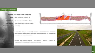 Geologia e Geotecnia
A2 – SUBLANÇO ALJUSTREL / CASTRO VERDE
BRISA – Auto-Estradas de Portugal, S.A.
Infra-estrutura Rodoviária (2X2 vias, 30 km)
Estudo Prévio e Projecto de Execução (1998/99)
O traçado deste sublanço da auto-estrada A2 inscreve-se na peneplanície alentejana, interceptando
alguma diversidade de tipos litológicos (argilas, xistos, metavulcanitos básicos, etc.), cujas idades vão
desde o Carbónico inferior até à actualidade.
DESIGNAÇÃO:
CLIENTE:
TIPO DE PROJECTO:
FASES DO ESTUDO:
VALOR ESTIMADO DA OBRA: 60 M EUROS
49
No âmbito deste projecto foi elaborado o Estudo Geológico e Geotécnico e o Projecto de
Terraplenagens. Foi ainda assegurada a Assistência Técnica à Obra.
 