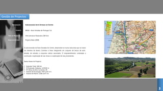 Gestão de Projectos
SUBCONCESSÃO AUTO-ESTRADA DO CENTRO
CLIENTE:
DESIGNAÇÃO:
TIPO DE PROJECTO:
FASES DO ESTUDO:
BRISA – Auto-Estradas de Portugal, S.A.
Infra-estrutura Rodovária (184 km)
Projecto Base (2008)
A subconcessão da Auto-Estradas do Centro, desenvolve-se numa vasta área que se insere
nos distritos de Aveiro, Coimbra e Viseu integrando um conjunto de lanços de auto-
estrada, de estrada e conjuntos viários associados. O empreendimento contempla a
construção e exploração de vias novas e a exploração de vias já existentes.
Dados Gerais do Projecto:
 Extensão Total: 184 km
 Nº/Extensão Viadutos: 12/9100 m
 Nº Obras de Arte Correntes: 69
 Volume de Escavação: 7507 (x103 m3)
 Volume de Aterro: 5208 (x103 m3)
3
 