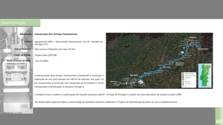 Pavimentação
SUBCONCESSÃO AUTO-ESTRADA TRANSMONTANA
Agrupamento AETm – Auto-Estrada Transmontana, S.A / EP – Estradas de
Portugal, E.P.E.
Infra-estrutura Rodoviária (2x2 vias, 132 km)
Projecto Base (2007/08)
DESIGNAÇÃO:
CLIENTE:
TIPO DE PROJECTO:
FASES DO ESTUDO:
VALOR ESTIMADO DA OBRA:
64
A Subconcessão Auto-Estrada Transmontana compreende a construção e
exploração de uma auto-estrada com 186 km de extensão, dos quais 132
km correspondem a construção nova (duplicação da via existente) e 54 km
correspondem à beneficiação do Itinerário Principal 4.
531 M EUROS
O projecto incluiu a análise e a optimização dos traçados propostos pela EP – Estradas de Portugal e o estudo de novas alternativas de traçado à escala 1:2000.
No âmbito deste projecto foi feita a caracterização do pavimento existente e elaborado o Projecto de Pavimentação da plena via, nós e restabelecimentos.
 